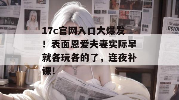 17c官网入口大爆发！表面恩爱夫妻实际早就各玩各的了，连夜补课！