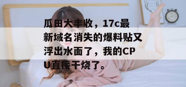 瓜田大丰收，17c最新域名消失的爆料贴又浮出水面了，我的CPU直接干烧了。