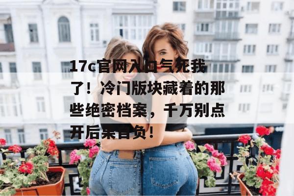 17c官网入口气死我了！冷门版块藏着的那些绝密档案，千万别点开后果自负！