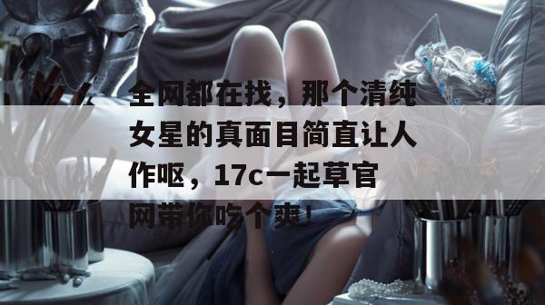全网都在找，那个清纯女星的真面目简直让人作呕，17c一起草官网带你吃个爽！
