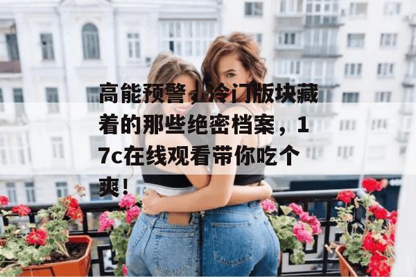 高能预警，冷门版块藏着的那些绝密档案，17c在线观看带你吃个爽！