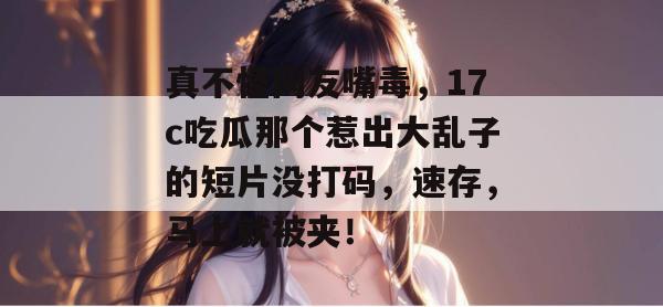 真不怪网友嘴毒，17c吃瓜那个惹出大乱子的短片没打码，速存，马上就被夹！