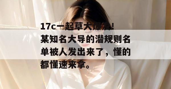 17c一起草大爆发！某知名大导的潜规则名单被人发出来了，懂的都懂速来拿。