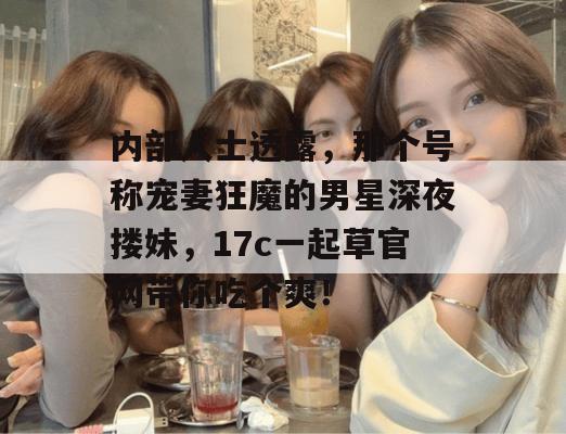 内部人士透露，那个号称宠妻狂魔的男星深夜搂妹，17c一起草官网带你吃个爽！