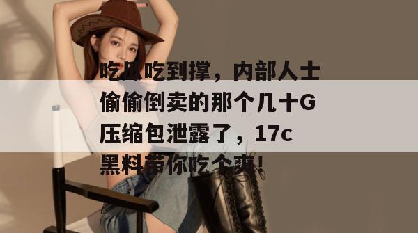 吃瓜吃到撑，内部人士偷偷倒卖的那个几十G压缩包泄露了，17c黑料带你吃个爽！