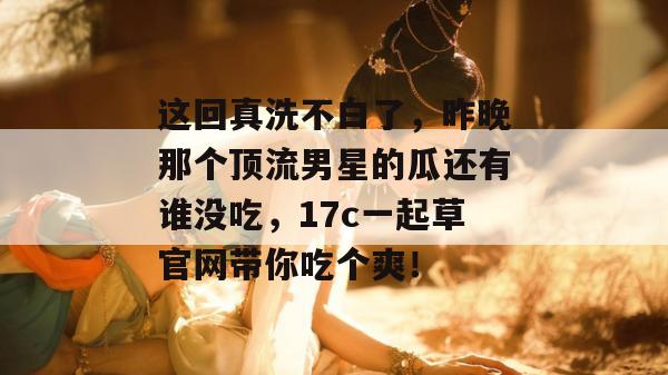 这回真洗不白了，昨晚那个顶流男星的瓜还有谁没吃，17c一起草官网带你吃个爽！