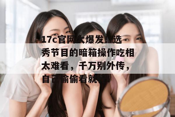 17c官网大爆发！选秀节目的暗箱操作吃相太难看，千万别外传，自己偷偷看就行！