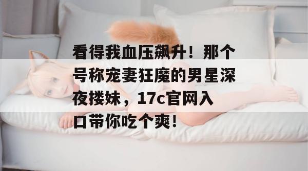看得我血压飙升！那个号称宠妻狂魔的男星深夜搂妹，17c官网入口带你吃个爽！