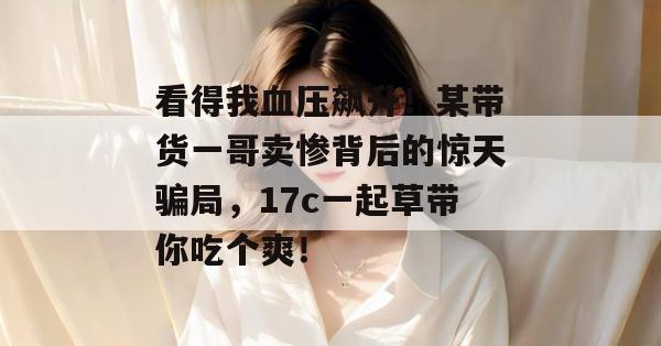 看得我血压飙升！某带货一哥卖惨背后的惊天骗局，17c一起草带你吃个爽！