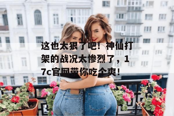 这也太狠了吧！神仙打架的战况太惨烈了，17c官网带你吃个爽！