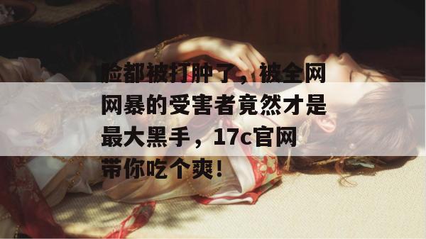 脸都被打肿了，被全网网暴的受害者竟然才是最大黑手，17c官网带你吃个爽！