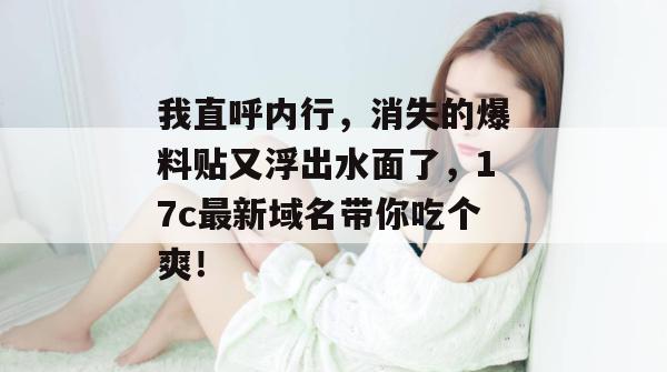 我直呼内行，消失的爆料贴又浮出水面了，17c最新域名带你吃个爽！