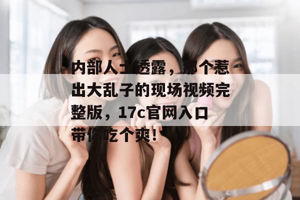 内部人士透露，那个惹出大乱子的现场视频完整版，17c官网入口带你吃个爽！