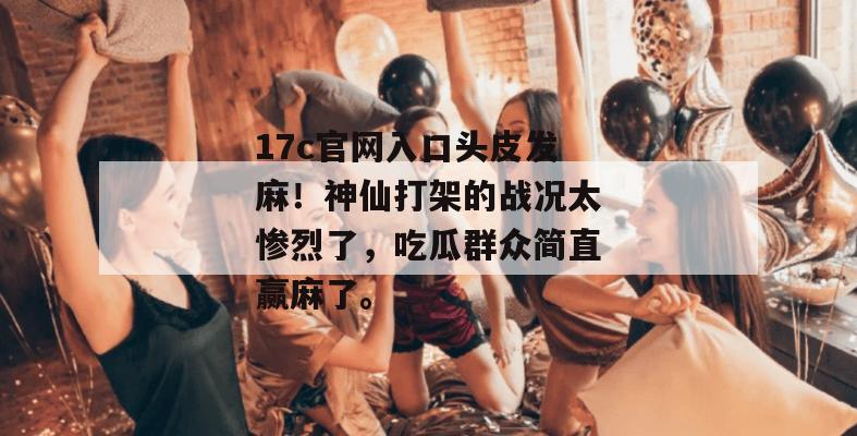 17c官网入口头皮发麻！神仙打架的战况太惨烈了，吃瓜群众简直赢麻了。