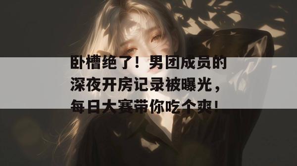 卧槽绝了！男团成员的深夜开房记录被曝光，每日大赛带你吃个爽！