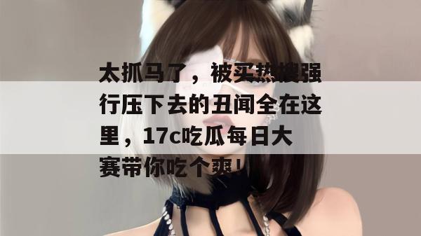 太抓马了，被买热搜强行压下去的丑闻全在这里，17c吃瓜每日大赛带你吃个爽！
