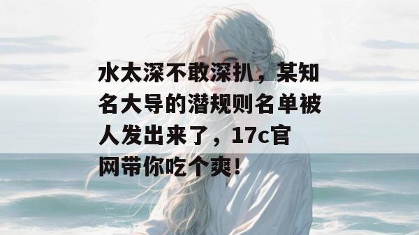 水太深不敢深扒，某知名大导的潜规则名单被人发出来了，17c官网带你吃个爽！