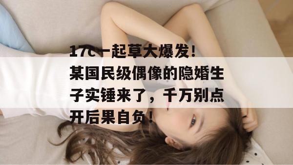 17c一起草大爆发！某国民级偶像的隐婚生子实锤来了，千万别点开后果自负！