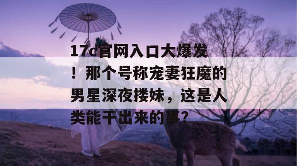 17c官网入口大爆发！那个号称宠妻狂魔的男星深夜搂妹，这是人类能干出来的事？