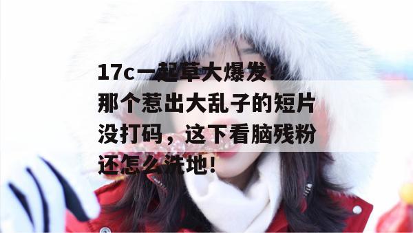 17c一起草大爆发！那个惹出大乱子的短片没打码，这下看脑残粉还怎么洗地！