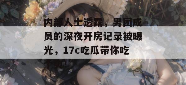 内部人士透露，男团成员的深夜开房记录被曝光，17c吃瓜带你吃个爽！
