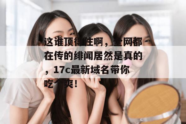 这谁顶得住啊，全网都在传的绯闻居然是真的，17c最新域名带你吃个爽！