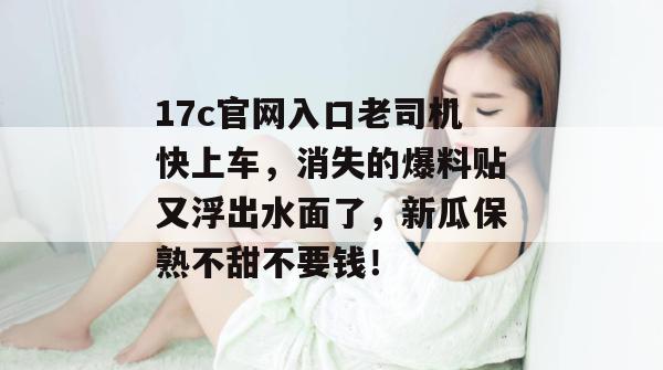 17c官网入口老司机快上车，消失的爆料贴又浮出水面了，新瓜保熟不甜不要钱！