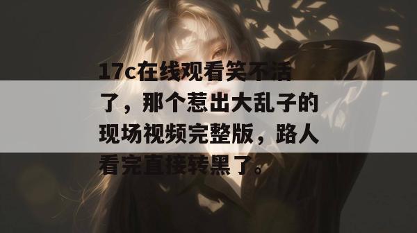 17c在线观看笑不活了，那个惹出大乱子的现场视频完整版，路人看完直接转黑了。