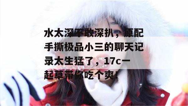 水太深不敢深扒，原配手撕极品小三的聊天记录太生猛了，17c一起草带你吃个爽！