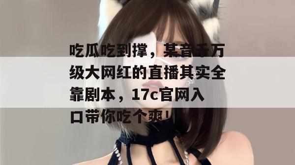 吃瓜吃到撑，某音千万级大网红的直播其实全靠剧本，17c官网入口带你吃个爽！