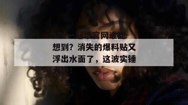 17c一起草官网谁能想到？消失的爆料贴又浮出水面了，这波实锤太硬！