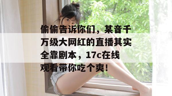 偷偷告诉你们，某音千万级大网红的直播其实全靠剧本，17c在线观看带你吃个爽！