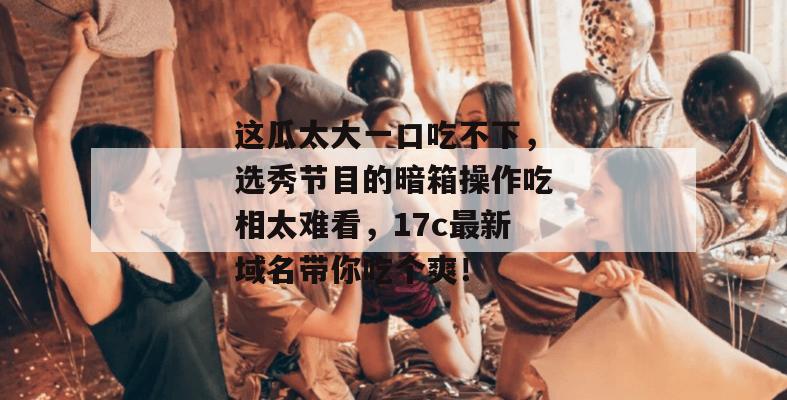 这瓜太大一口吃不下，选秀节目的暗箱操作吃相太难看，17c最新域名带你吃个爽！