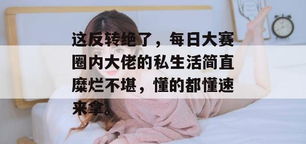 这反转绝了，每日大赛圈内大佬的私生活简直糜烂不堪，懂的都懂速来拿。