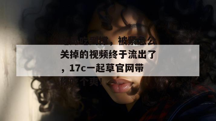 吃瓜吃到撑，被紧急公关掉的视频终于流出了，17c一起草官网带你吃个爽！