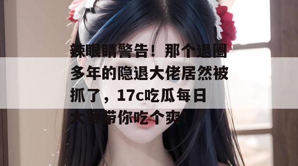 辣眼睛警告！那个退圈多年的隐退大佬居然被抓了，17c吃瓜每日大赛带你吃个爽！