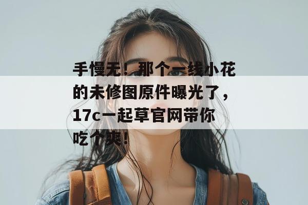 手慢无！那个一线小花的未修图原件曝光了，17c一起草官网带你吃个爽！