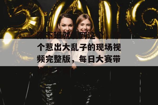 刚下班就看到这个，那个惹出大乱子的现场视频完整版，每日大赛带你吃个爽！