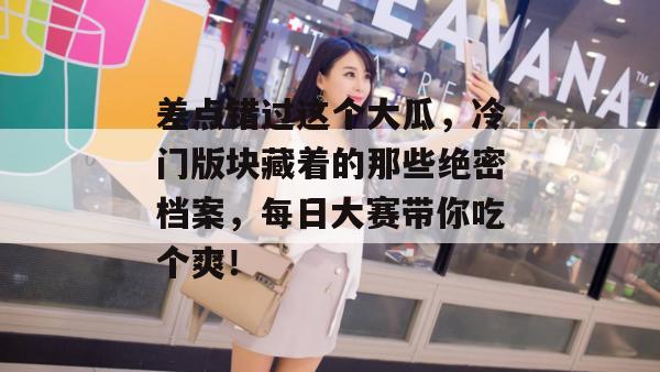 差点错过这个大瓜，冷门版块藏着的那些绝密档案，每日大赛带你吃个爽！