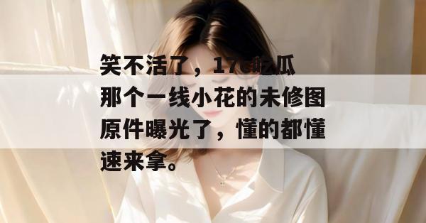 笑不活了，17c吃瓜那个一线小花的未修图原件曝光了，懂的都懂速来拿。