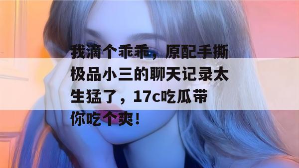 我滴个乖乖，原配手撕极品小三的聊天记录太生猛了，17c吃瓜带你吃个爽！