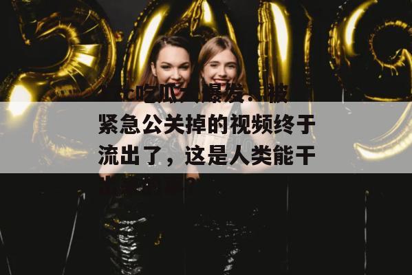 17c吃瓜大爆发！被紧急公关掉的视频终于流出了，这是人类能干出来的事？